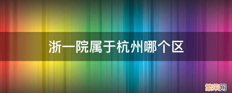 浙一院属于杭州哪个区 浙大一院在杭州哪个区