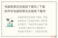 下载软件时电脑锁屏还会继续下载吗 电脑锁屏还会继续下载吗