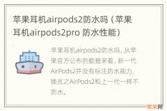 苹果耳机airpods2pro 防水性能 苹果耳机airpods2防水吗