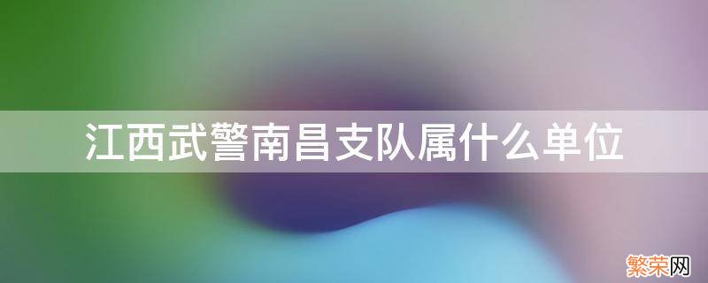 江西武警南昌支队属什么单位 南昌有几个武警支队