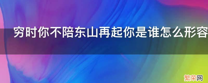 穷时你不陪东山再起你是谁怎么形容 穷困潦倒你不陪东山再起你是谁