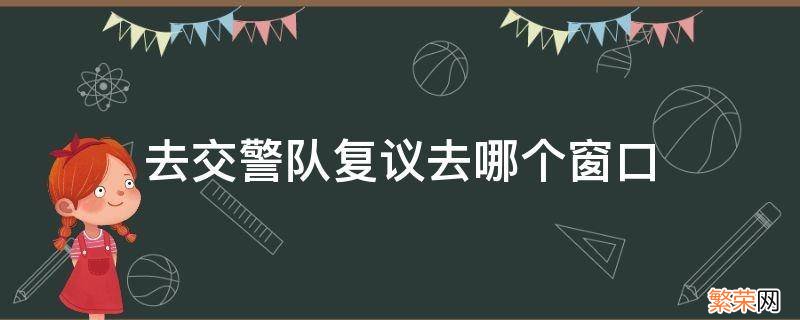 交警大队行政复议去哪个部门 去交警队复议去哪个窗口