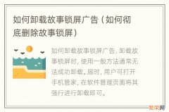 如何彻底删除故事锁屏 如何卸载故事锁屏广告