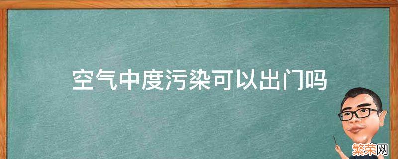 空气重度污染能出门吗 空气中度污染可以出门吗