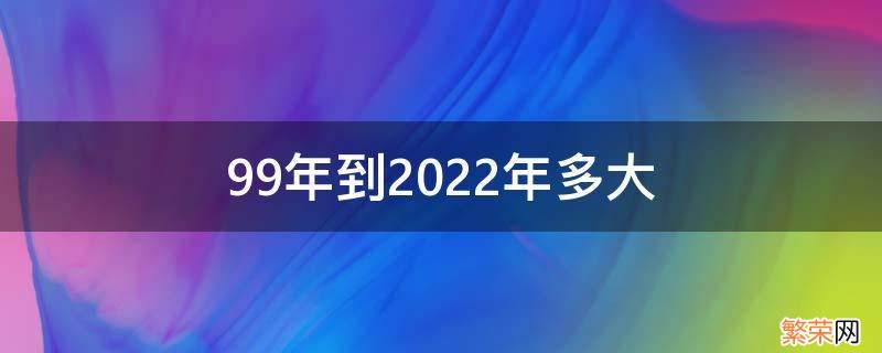 1999年到2022年多大 99年到2022年多大