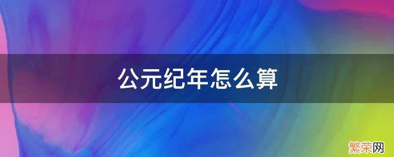 公元纪年怎么算 公元纪年怎么算出来的