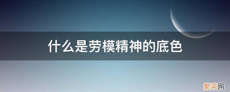 什么是劳模精神的底色 劳模精神的本色是什么