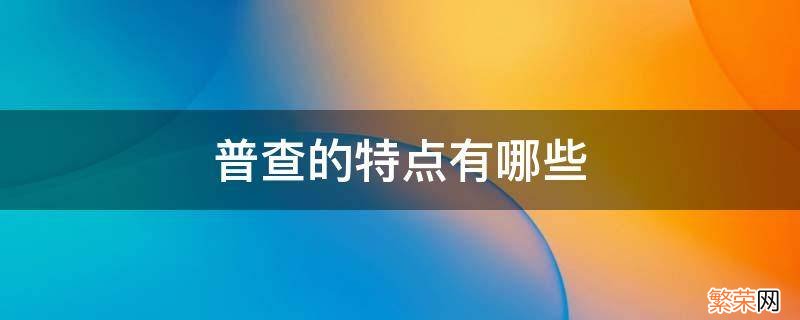 普查的特点有哪些 什么叫普查,它有什么特点