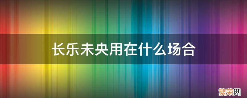 长乐未央用在什么场合 浅予深深长乐未央用在什么场合