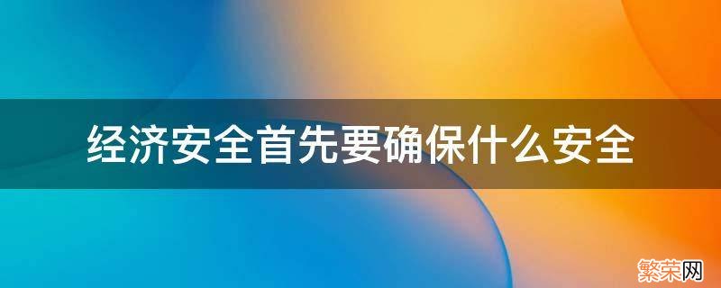 经济安全首先要确保什么安全 以经济安全为基础就是要确保什么