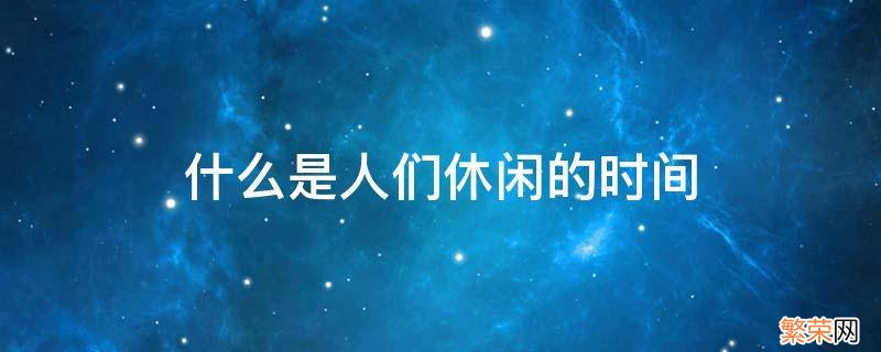 什么是人们休闲的时间 什么是人们休闲的时间每个人都想要把他安排的有意义