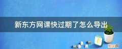 新东方网课过期了怎么能保持 新东方网课快过期了怎么导出