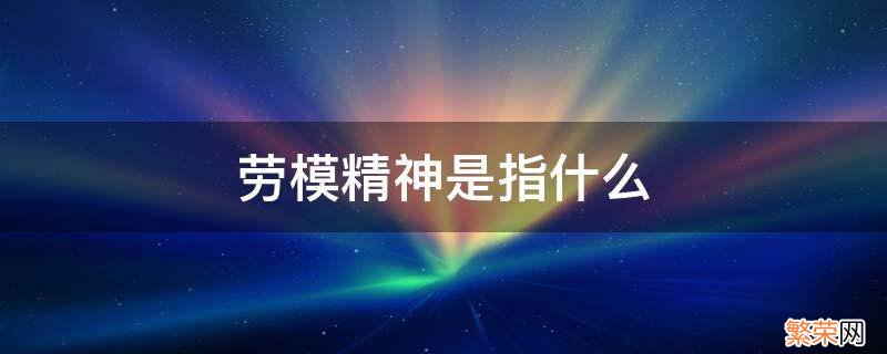 劳模精神是指什么 劳模精神是指什么,各包含了什么内容