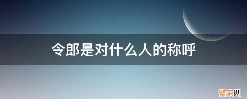 令郎是称呼对方什么人 令郎是对什么人的称呼