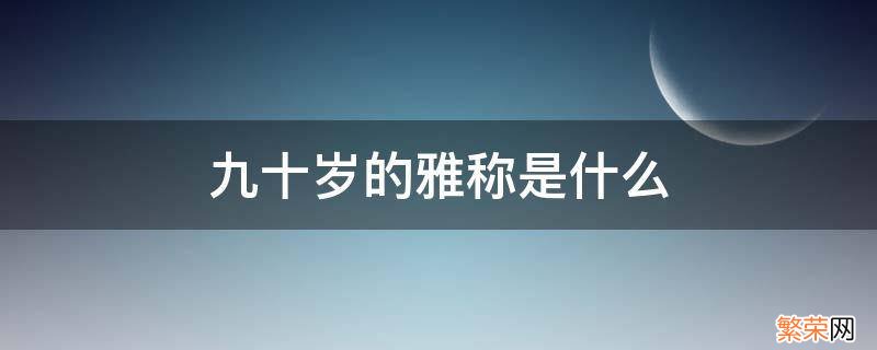 九十岁又称呼什么 九十岁的雅称是什么