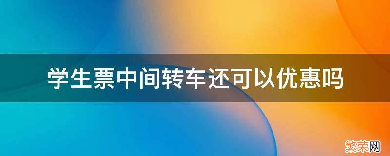 学生火车票优惠区间可以转车吗 学生票中间转车还可以优惠吗