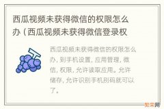 西瓜视频未获得微信登录权限怎么办 西瓜视频未获得微信的权限怎么办