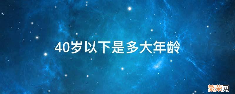 40岁以下是多大年龄 40岁以下是指多大年龄