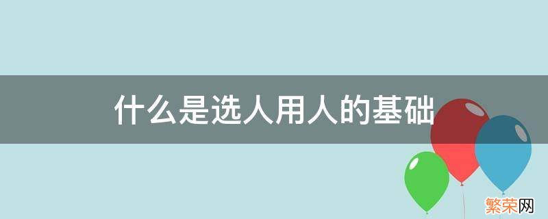 什么是选人用人的基础 选人用人工作包括哪些