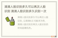 滴滴人脸识别多久可以再次人脸识别 滴滴人脸识别多久识别一次