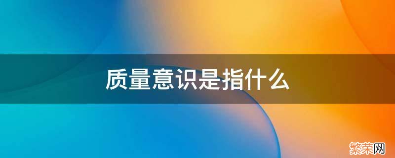 质量意识是对质量的什么和什么 质量意识是指什么