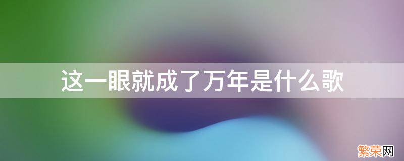 一眼万年是哪年的歌 这一眼就成了万年是什么歌