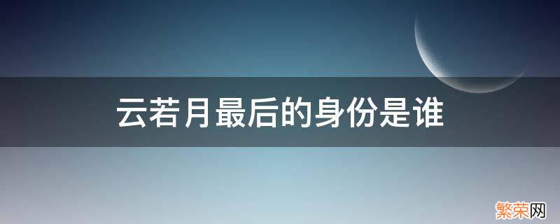 云若月发现真实身份是哪一章 云若月最后的身份是谁