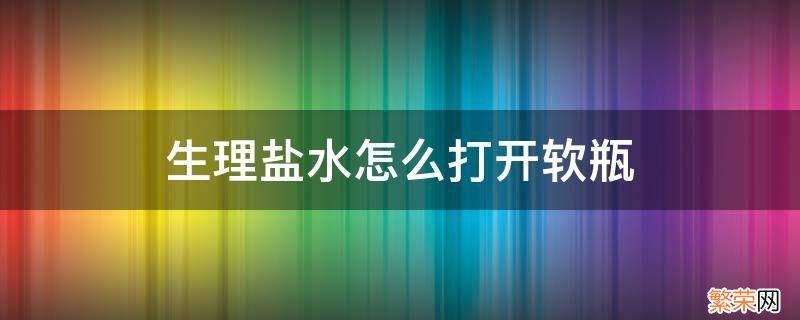 生理盐水怎么打开软瓶 生理盐水怎么打开软瓶视频