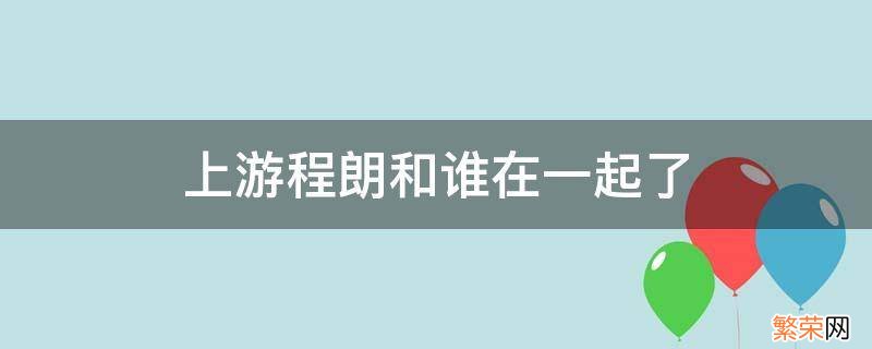 上游程朗和谁在一起了 上游程朗林柚在一起了吗