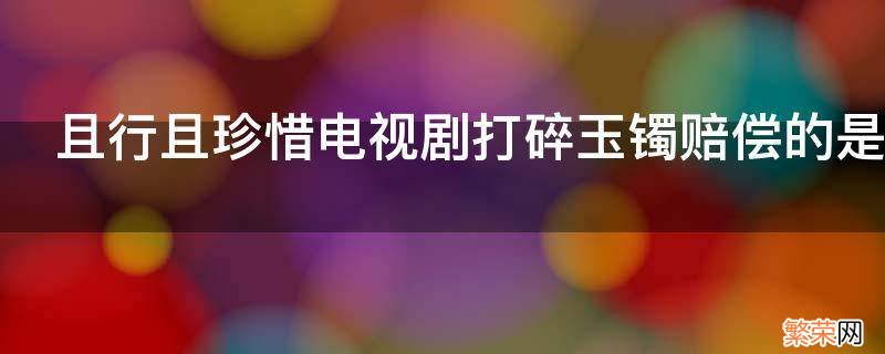 且行且珍惜电视剧打碎玉镯赔偿的是哪一集