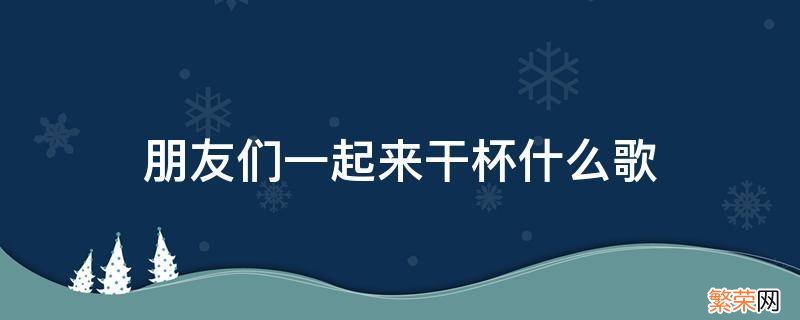 朋友们一起来干杯什么歌原唱 朋友们一起来干杯什么歌