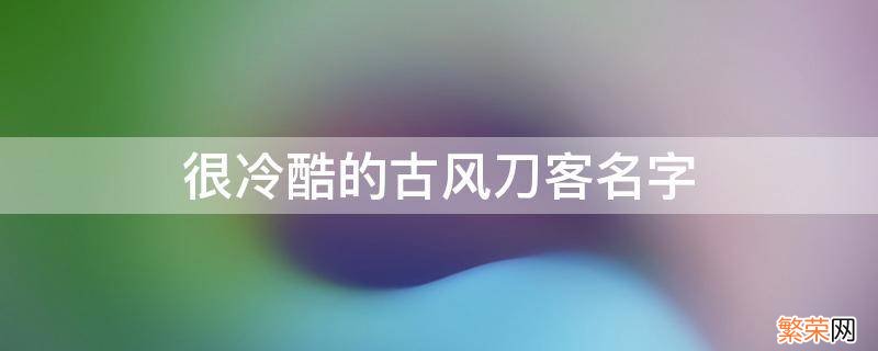 很冷酷的古风刀客名字 古风刀剑名字