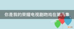 你是我的荣耀吻戏都在第几集 你是我的荣耀电视剧吻戏在第几集