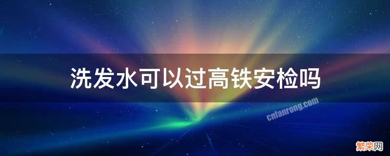 洗发水能不能过高铁安检 洗发水可以过高铁安检吗