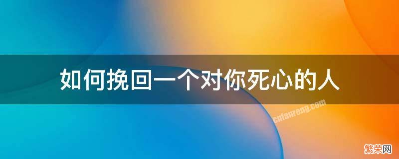 真的可以挽回一个对自己已经死心的人吗? 如何挽回一个对你死心的人