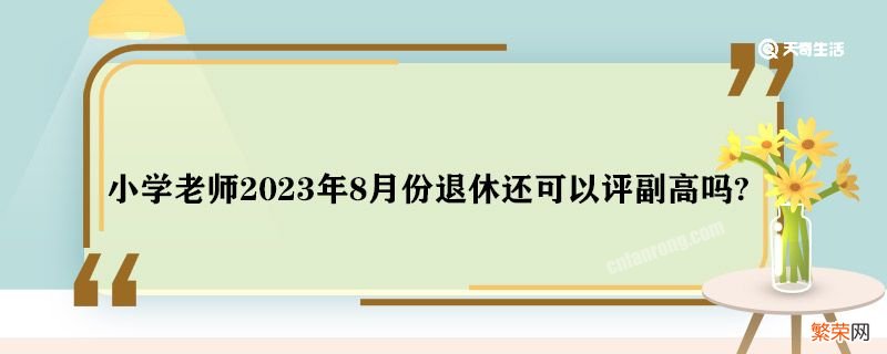 小学老师2023年8月份退休还可以评副高吗 临近退休还可以评副高吗?