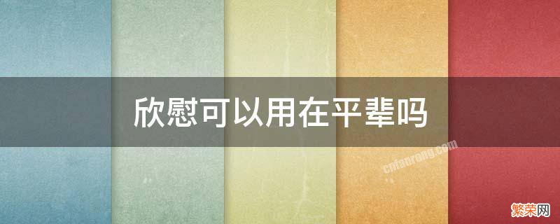 欣慰能用于长辈吗 欣慰可以用在平辈吗