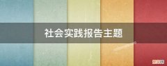 社会实践报告主题 社会实践报告主题怎么写