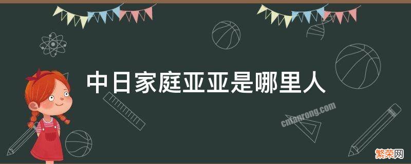 我是中日家庭的亚亚 中日家庭亚亚是哪里人