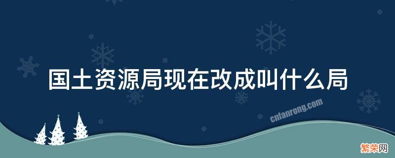 现在国土资源局改为什么局了 国土资源局现在改成叫什么局