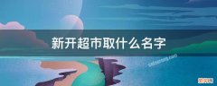 新开超市取什么名字 新开超市取什么名字生意兴隆并能注册