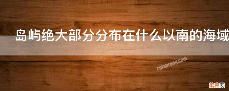 岛屿绝大部分分布在什么以南的海域 中国岛屿绝大部分分布在什么以南的海域