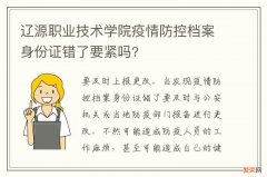 辽源职业技术学院疫情防控档案身份证错了要紧吗?