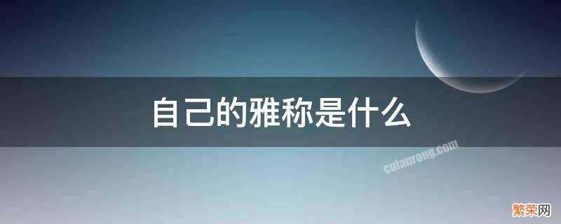 对自己的雅称有哪些? 自己的雅称是什么