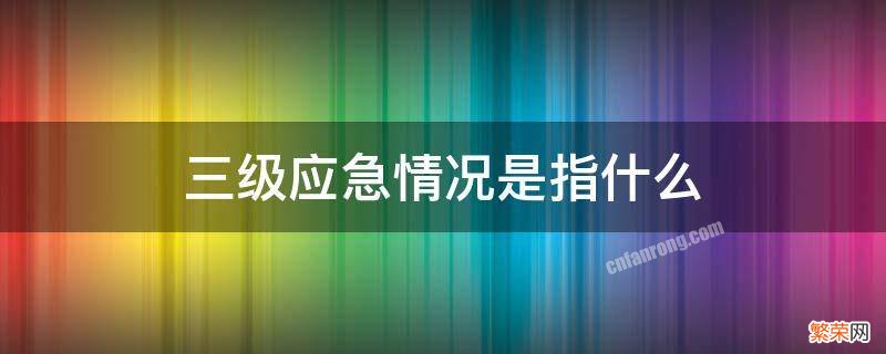 三级应急情况是指什么 属于三级应急响应