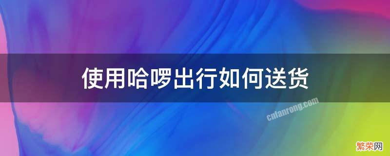 使用哈啰出行如何送货 哈啰如何接送货单