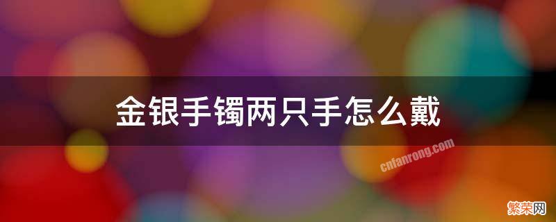 金银手镯两只手怎么戴 金银手镯两只手怎么戴风水