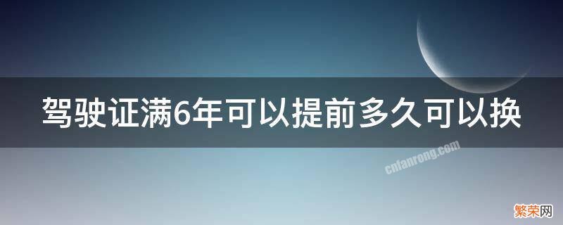 驾证满6年能提前多久换证 驾驶证满6年可以提前多久可以换