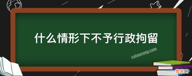 什么情形下不予行政拘留 行政拘留不予拘留