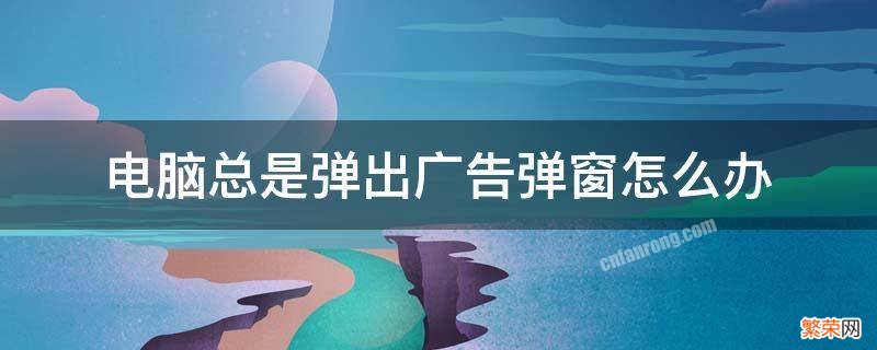 电脑中总是弹出广告等弹窗怎么办? 电脑总是弹出广告弹窗怎么办